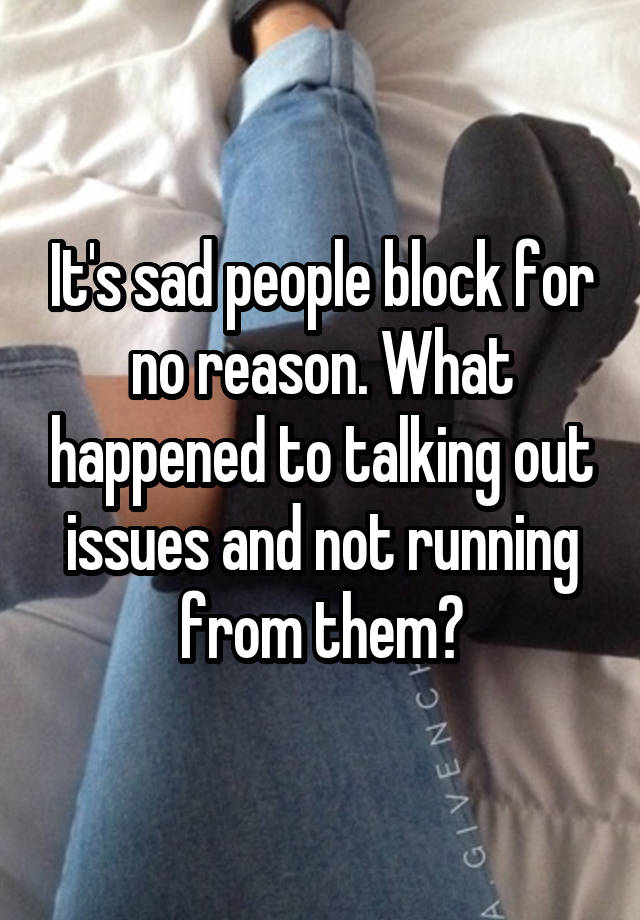 It's sad people block for no reason. What happened to talking out issues and not running from them?