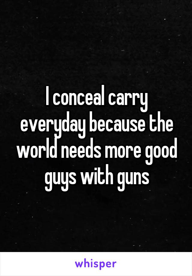 I conceal carry everyday because the world needs more good guys with guns