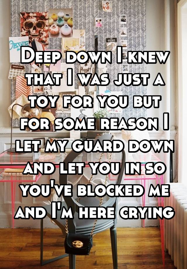 Deep down I knew that I was just a toy for you but for some reason I let my guard down and let you in so you've blocked me and I'm here crying