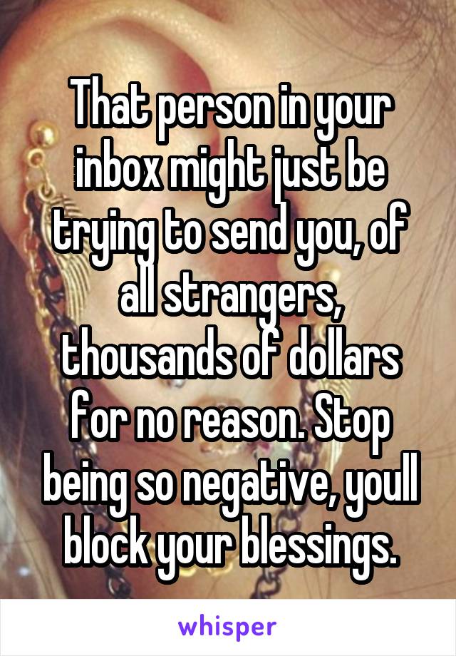 That person in your inbox might just be trying to send you, of all strangers, thousands of dollars for no reason. Stop being so negative, youll block your blessings.