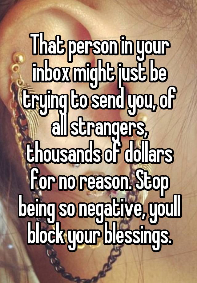 That person in your inbox might just be trying to send you, of all strangers, thousands of dollars for no reason. Stop being so negative, youll block your blessings.