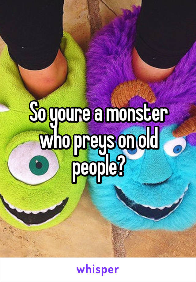 So youre a monster who preys on old people?