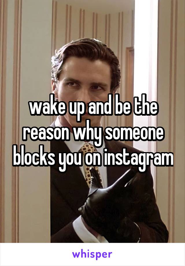 wake up and be the reason why someone blocks you on instagram