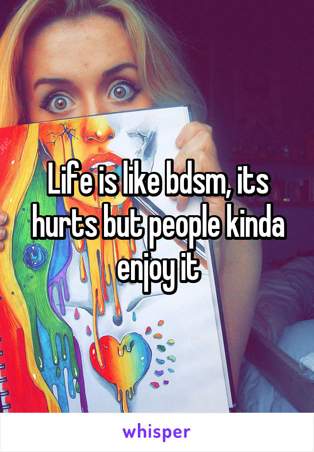 Life is like bdsm, its hurts but people kinda enjoy it