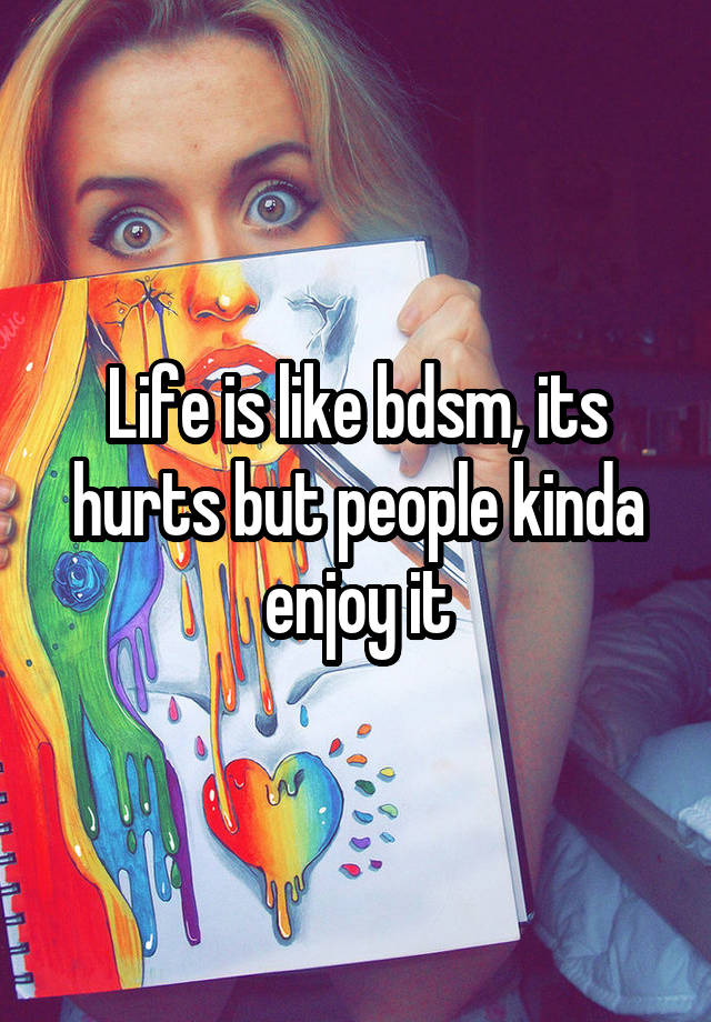 Life is like bdsm, its hurts but people kinda enjoy it