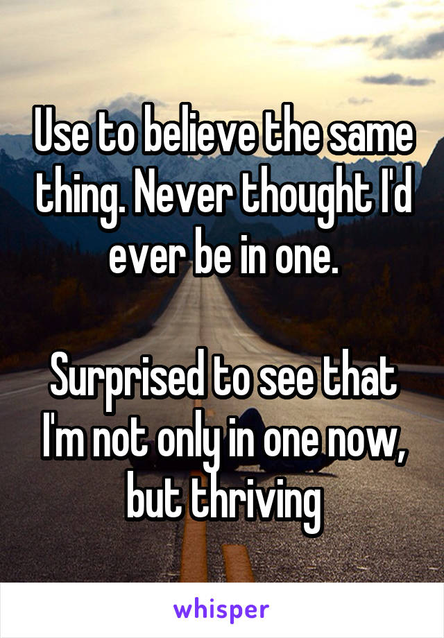 Use to believe the same thing. Never thought I'd ever be in one.

Surprised to see that I'm not only in one now, but thriving