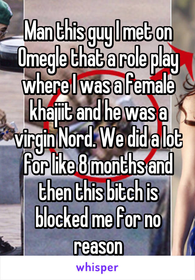 Man this guy I met on Omegle that a role play where I was a female khajiit and he was a virgin Nord. We did a lot for like 8 months and then this bitch is blocked me for no reason