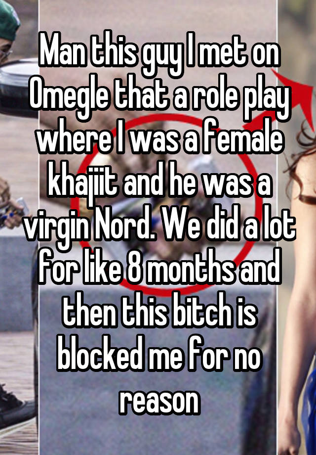 Man this guy I met on Omegle that a role play where I was a female khajiit and he was a virgin Nord. We did a lot for like 8 months and then this bitch is blocked me for no reason