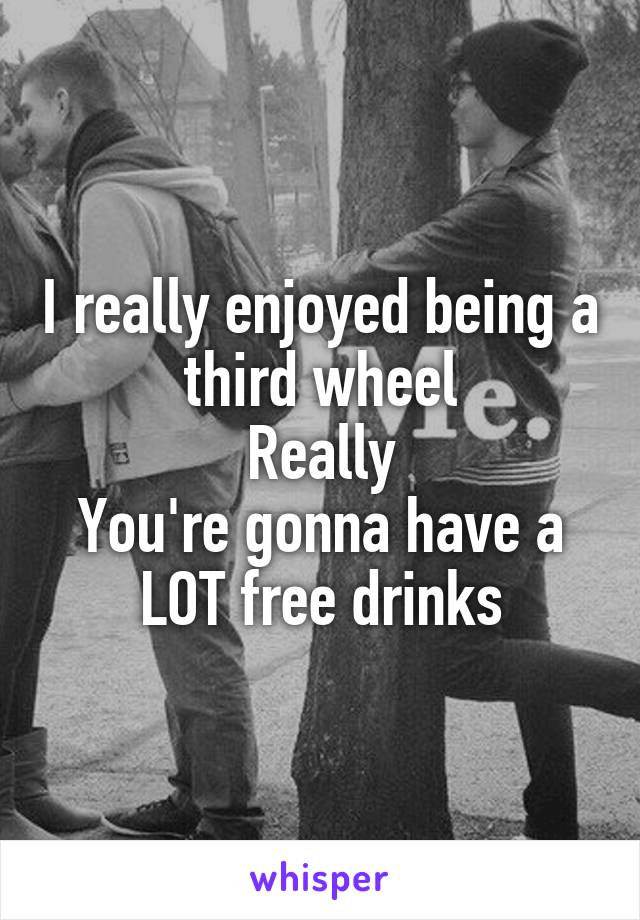 I really enjoyed being a third wheel
Really
You're gonna have a LOT free drinks