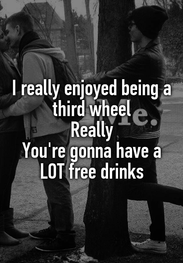 I really enjoyed being a third wheel
Really
You're gonna have a LOT free drinks