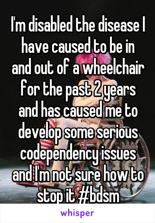 I'm disabled the disease I have caused to be in and out of a wheelchair for the past 2 years and has caused me to develop some serious codependency issues and I'm not sure how to stop it #bdsm