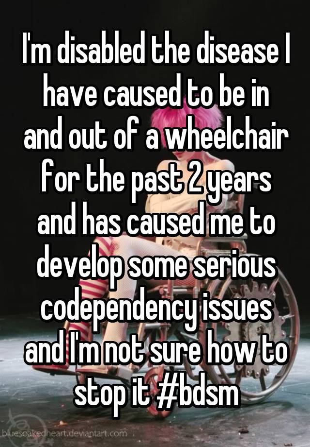 I'm disabled the disease I have caused to be in and out of a wheelchair for the past 2 years and has caused me to develop some serious codependency issues and I'm not sure how to stop it #bdsm