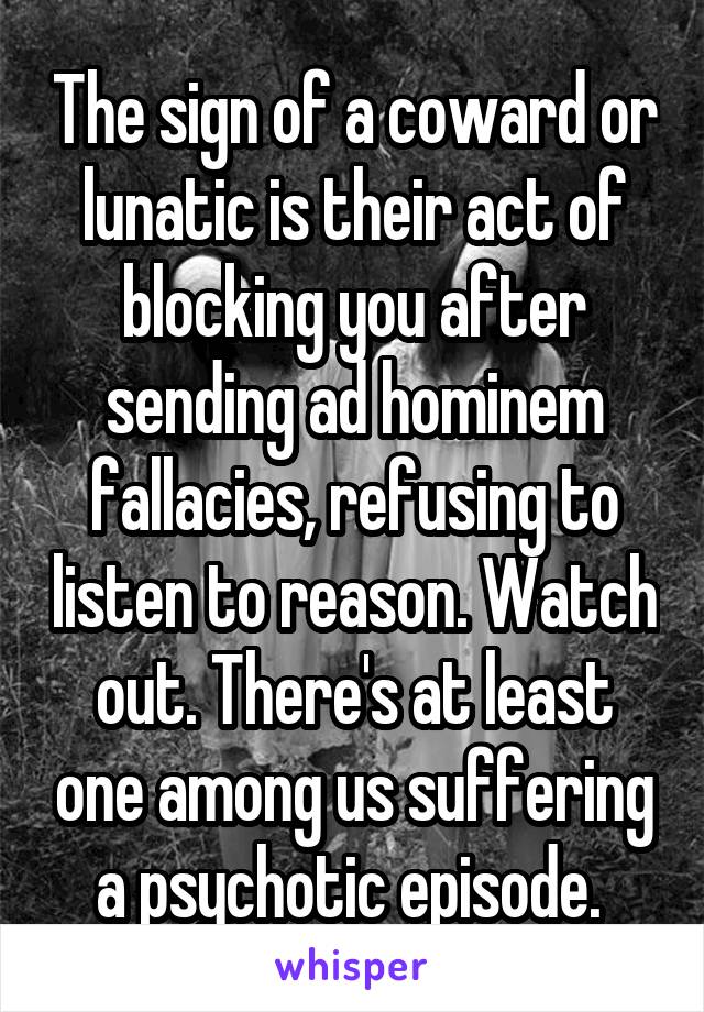 The sign of a coward or lunatic is their act of blocking you after sending ad hominem fallacies, refusing to listen to reason. Watch out. There's at least one among us suffering a psychotic episode. 