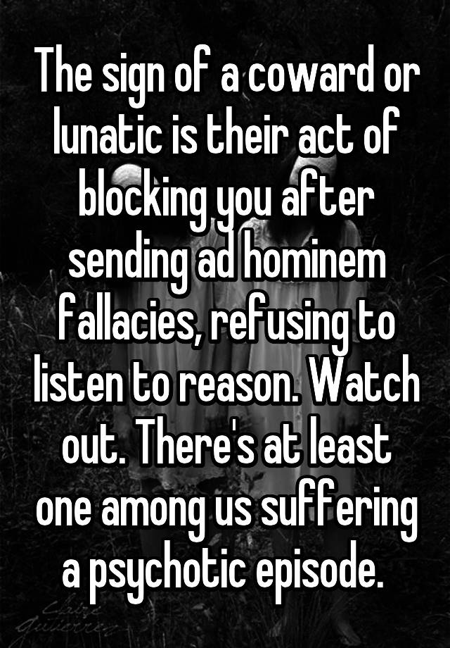 The sign of a coward or lunatic is their act of blocking you after sending ad hominem fallacies, refusing to listen to reason. Watch out. There's at least one among us suffering a psychotic episode. 