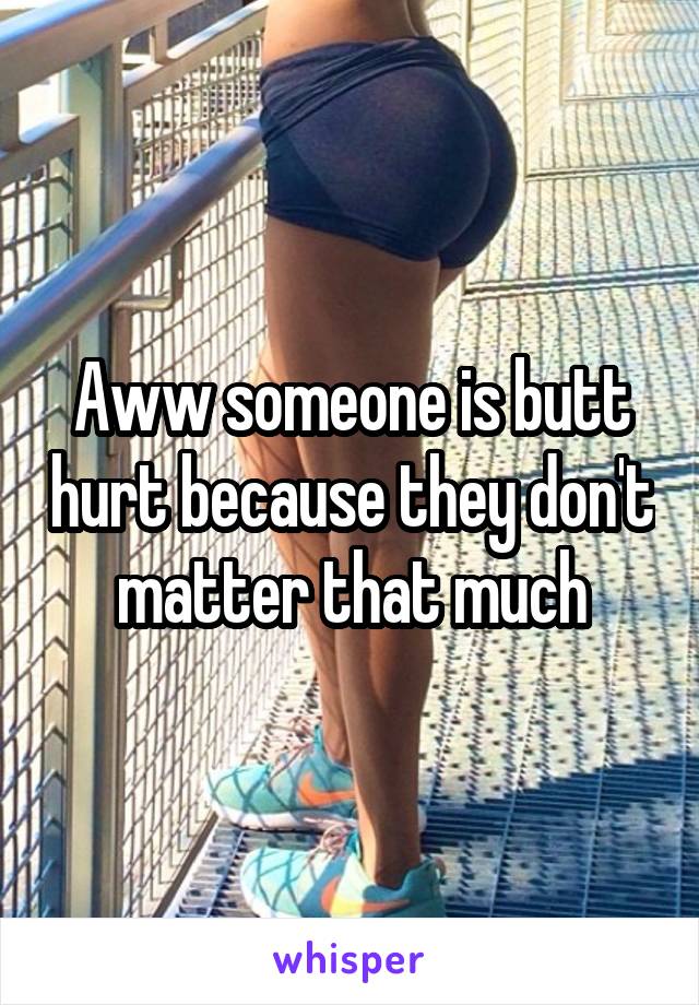 Aww someone is butt hurt because they don't matter that much