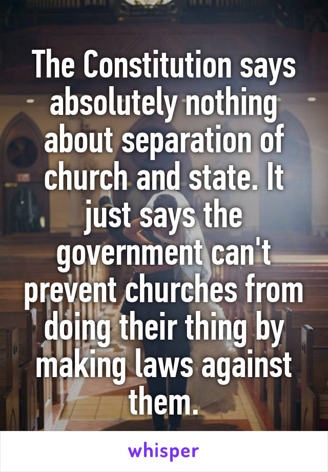 The Constitution says absolutely nothing about separation of church and state. It just says the government can't prevent churches from doing their thing by making laws against them.