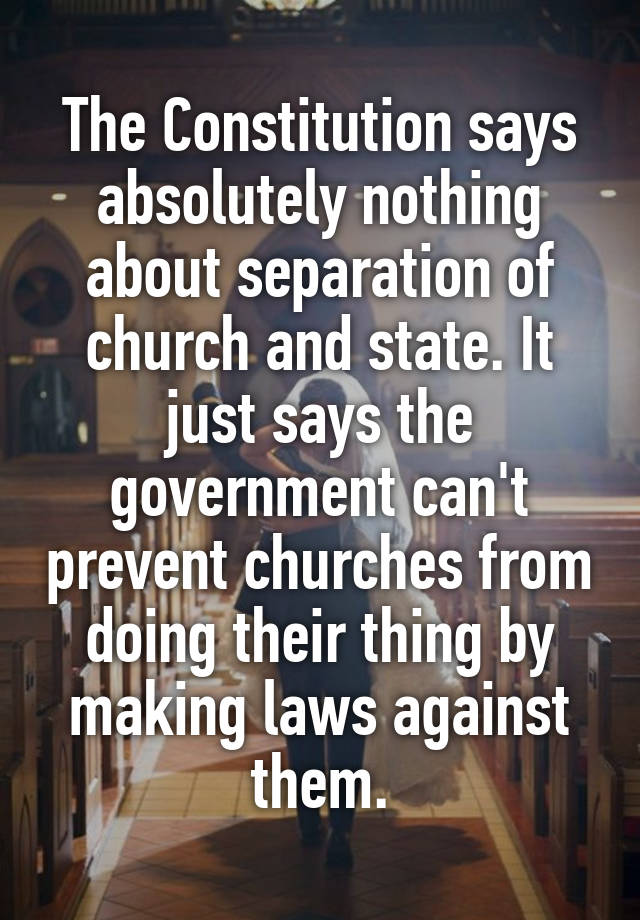 The Constitution says absolutely nothing about separation of church and state. It just says the government can't prevent churches from doing their thing by making laws against them.