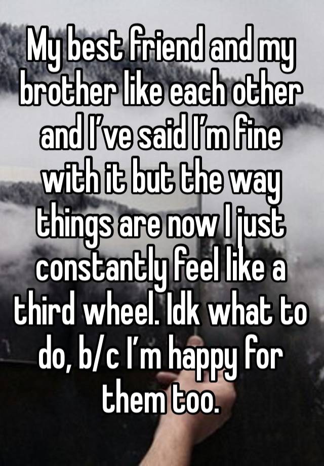 My best friend and my brother like each other and I’ve said I’m fine with it but the way things are now I just constantly feel like a third wheel. Idk what to do, b/c I’m happy for them too. 