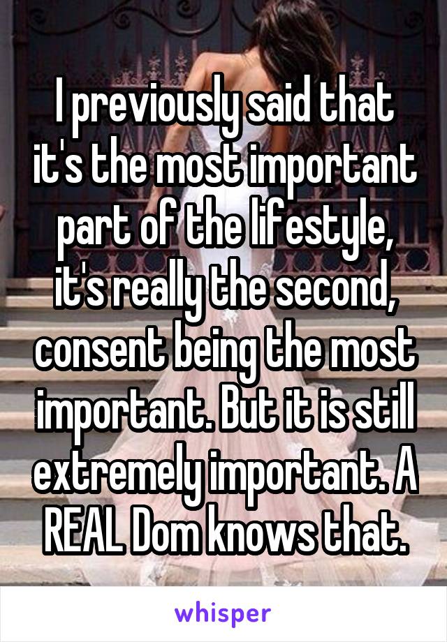 I previously said that it's the most important part of the lifestyle, it's really the second, consent being the most important. But it is still extremely important. A REAL Dom knows that.