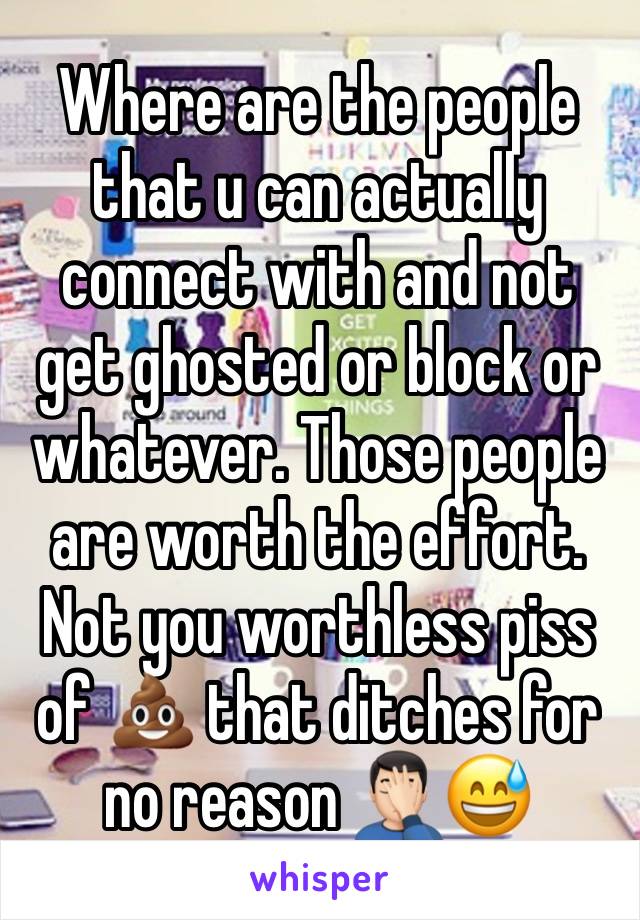 Where are the people that u can actually connect with and not get ghosted or block or whatever. Those people are worth the effort. Not you worthless piss of 💩 that ditches for no reason 🤦🏻‍♂️😅