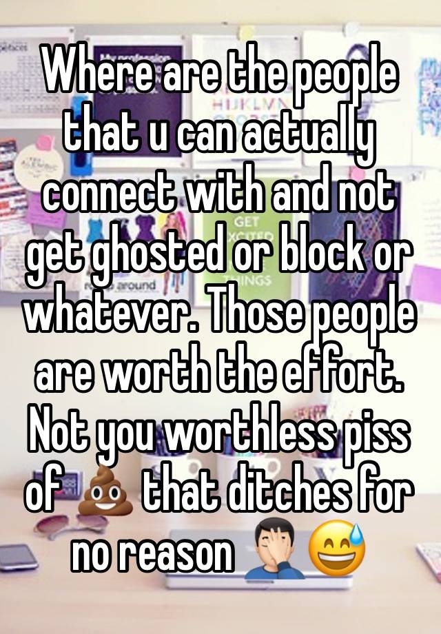 Where are the people that u can actually connect with and not get ghosted or block or whatever. Those people are worth the effort. Not you worthless piss of 💩 that ditches for no reason 🤦🏻‍♂️😅