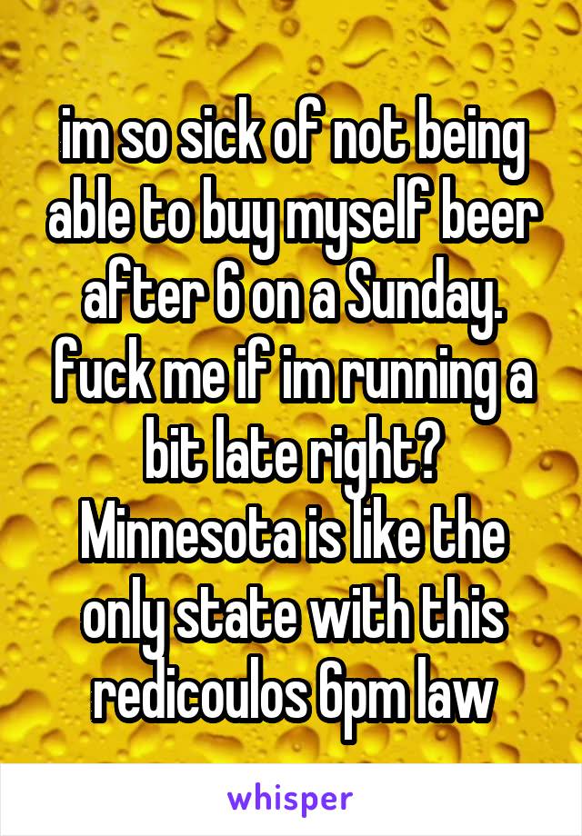 im so sick of not being able to buy myself beer after 6 on a Sunday. fuck me if im running a bit late right? Minnesota is like the only state with this redicoulos 6pm law