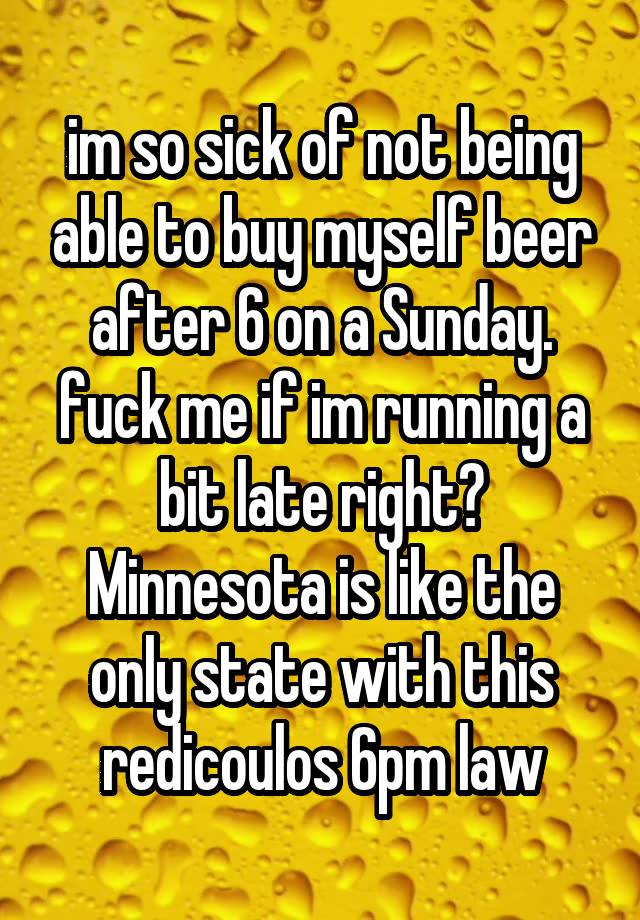 im so sick of not being able to buy myself beer after 6 on a Sunday. fuck me if im running a bit late right? Minnesota is like the only state with this redicoulos 6pm law