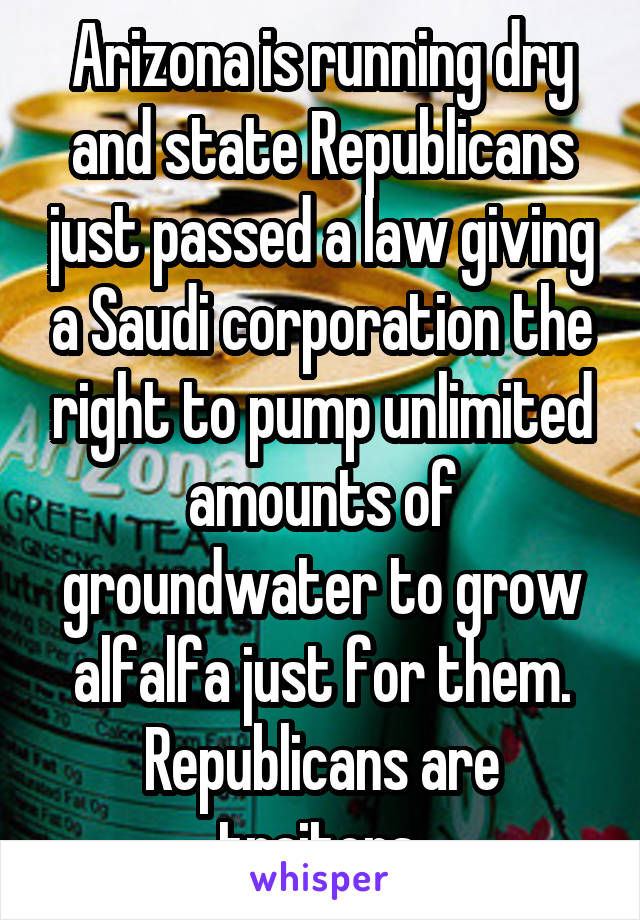 Arizona is running dry and state Republicans just passed a law giving a Saudi corporation the right to pump unlimited amounts of groundwater to grow alfalfa just for them. Republicans are traitors.