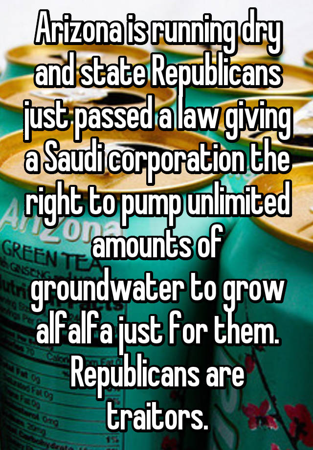 Arizona is running dry and state Republicans just passed a law giving a Saudi corporation the right to pump unlimited amounts of groundwater to grow alfalfa just for them. Republicans are traitors.