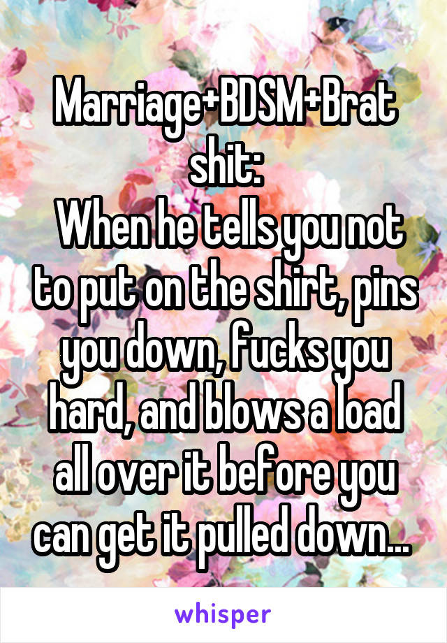 Marriage+BDSM+Brat shit:
 When he tells you not to put on the shirt, pins you down, fucks you hard, and blows a load all over it before you can get it pulled down... 