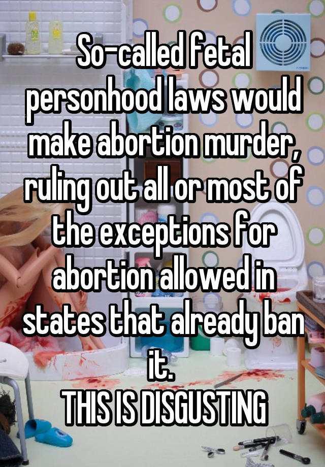  So-called fetal personhood laws would make abortion murder, ruling out all or most of the exceptions for abortion allowed in states that already ban it. 
THIS IS DISGUSTING