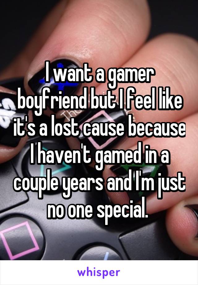 I want a gamer boyfriend but I feel like it's a lost cause because I haven't gamed in a couple years and I'm just no one special. 
