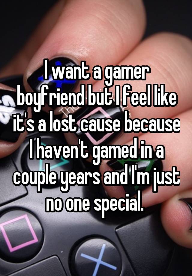 I want a gamer boyfriend but I feel like it's a lost cause because I haven't gamed in a couple years and I'm just no one special. 