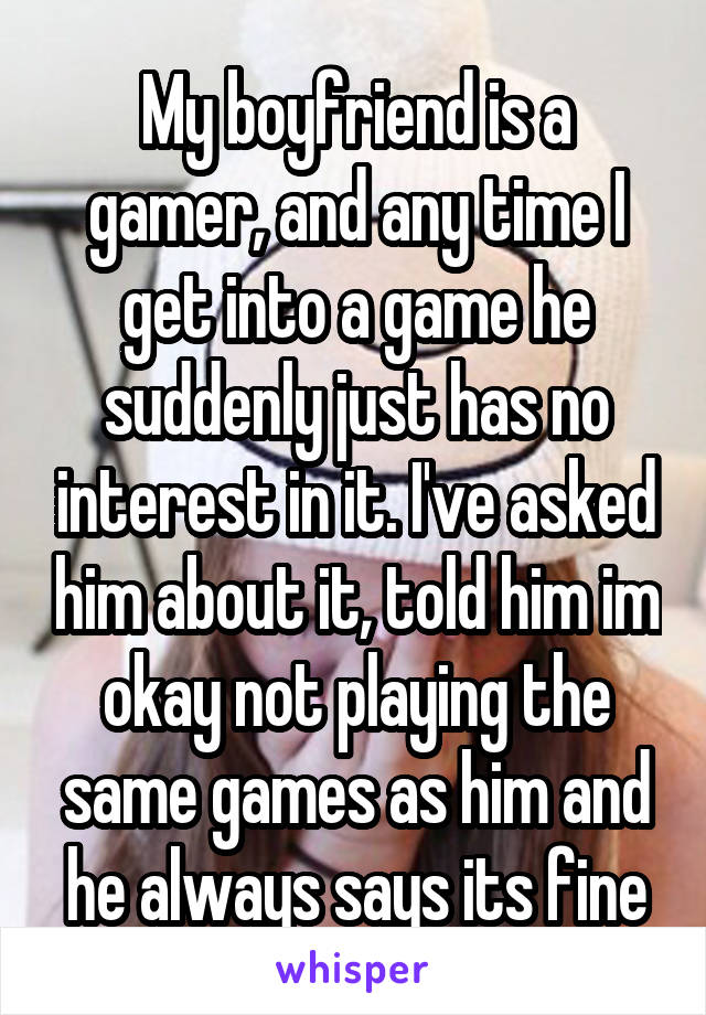 My boyfriend is a gamer, and any time I get into a game he suddenly just has no interest in it. I've asked him about it, told him im okay not playing the same games as him and he always says its fine