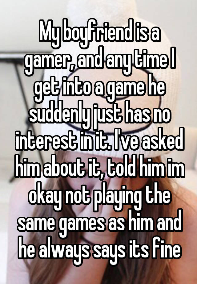 My boyfriend is a gamer, and any time I get into a game he suddenly just has no interest in it. I've asked him about it, told him im okay not playing the same games as him and he always says its fine