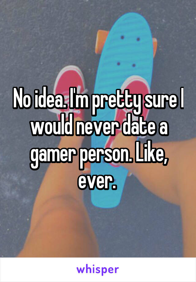 No idea. I'm pretty sure I would never date a gamer person. Like, ever. 
