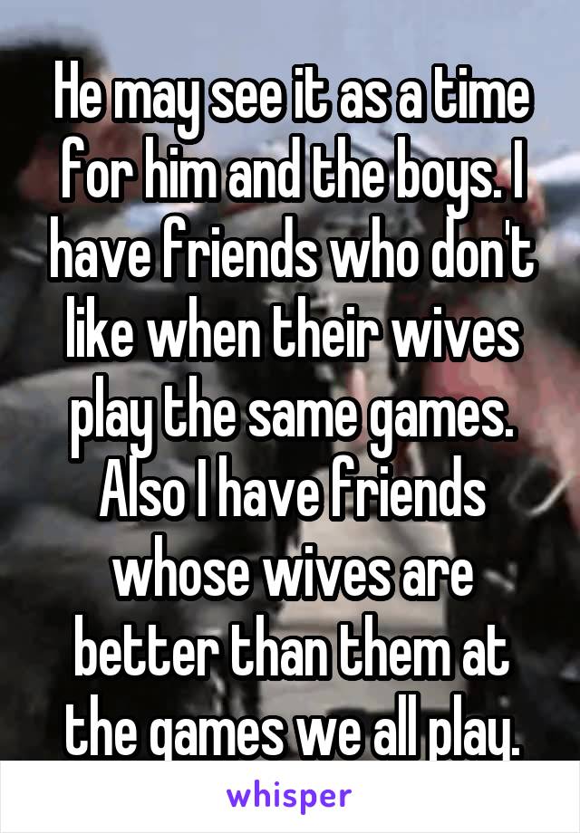 He may see it as a time for him and the boys. I have friends who don't like when their wives play the same games. Also I have friends whose wives are better than them at the games we all play.