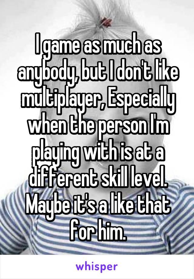 I game as much as anybody, but I don't like multiplayer, Especially when the person I'm playing with is at a different skill level. Maybe it's a like that for him.