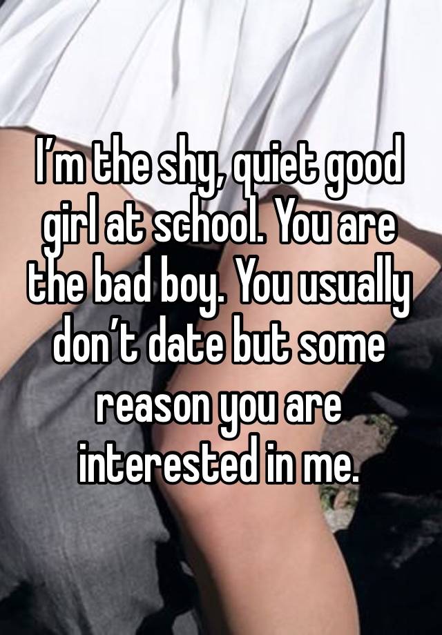 I’m the shy, quiet good girl at school. You are the bad boy. You usually don’t date but some reason you are interested in me. 