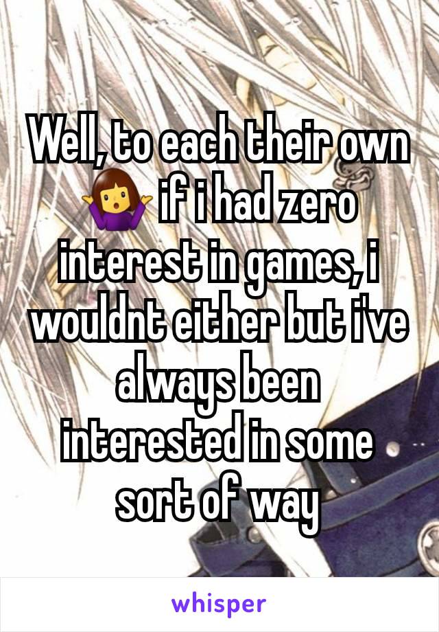 Well, to each their own 🤷‍♀️ if i had zero interest in games, i wouldnt either but i've always been interested in some sort of way