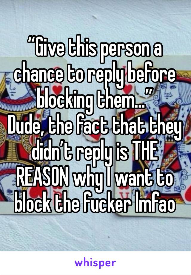 “Give this person a chance to reply before blocking them…”
Dude, the fact that they didn’t reply is THE REASON why I want to block the fucker lmfao