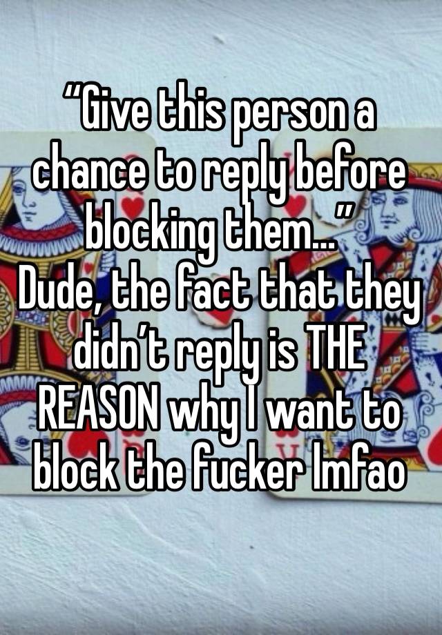 “Give this person a chance to reply before blocking them…”
Dude, the fact that they didn’t reply is THE REASON why I want to block the fucker lmfao