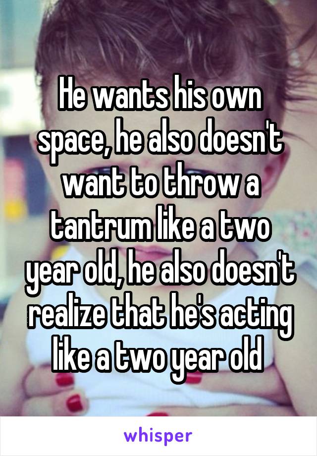 He wants his own space, he also doesn't want to throw a tantrum like a two year old, he also doesn't realize that he's acting like a two year old 