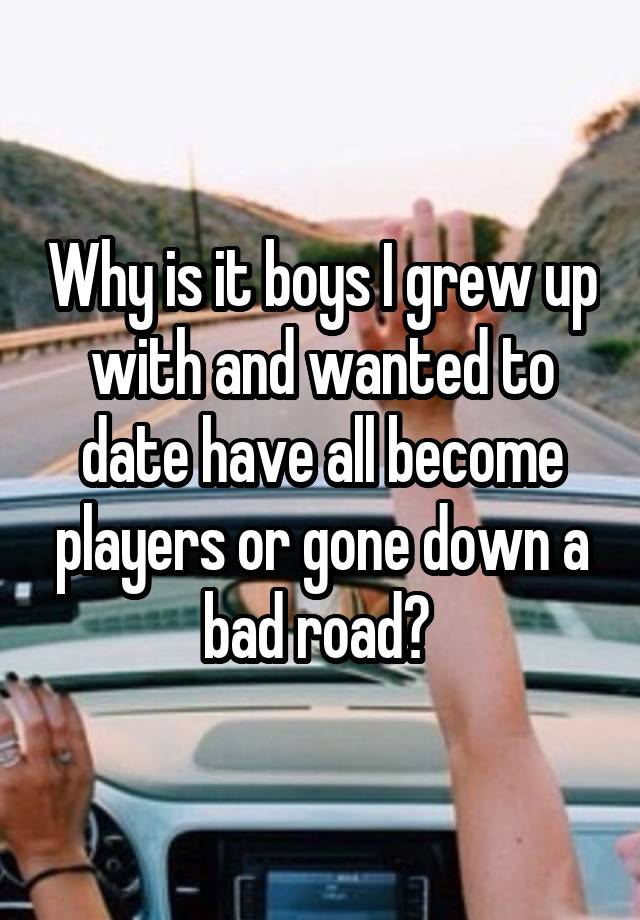 Why is it boys I grew up with and wanted to date have all become players or gone down a bad road? 