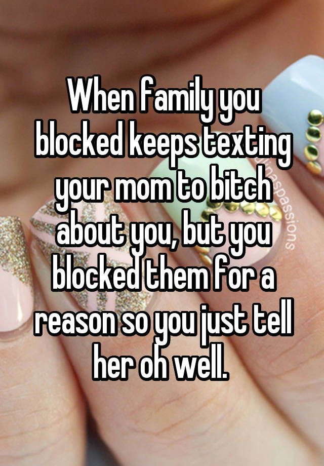 When family you blocked keeps texting your mom to bitch about you, but you blocked them for a reason so you just tell her oh well. 