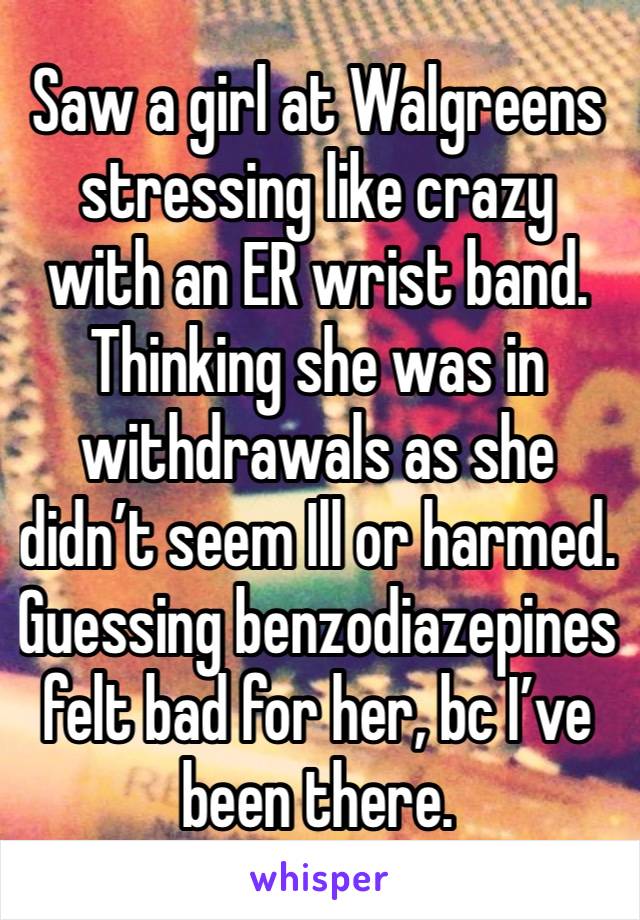 Saw a girl at Walgreens stressing like crazy with an ER wrist band. Thinking she was in withdrawals as she didn’t seem Ill or harmed.  Guessing benzodiazepines felt bad for her, bc I’ve been there.