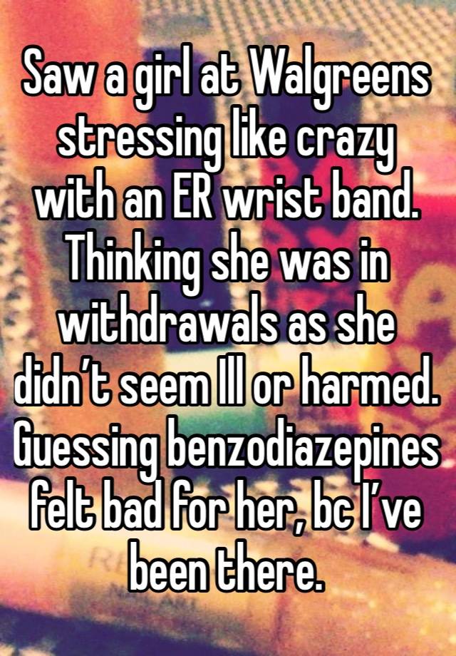 Saw a girl at Walgreens stressing like crazy with an ER wrist band. Thinking she was in withdrawals as she didn’t seem Ill or harmed.  Guessing benzodiazepines felt bad for her, bc I’ve been there.