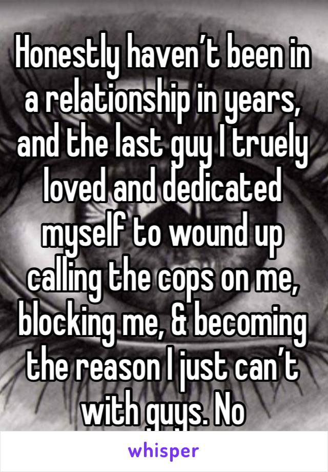 Honestly haven’t been in a relationship in years, and the last guy I truely loved and dedicated myself to wound up calling the cops on me, blocking me, & becoming the reason I just can’t with guys. No