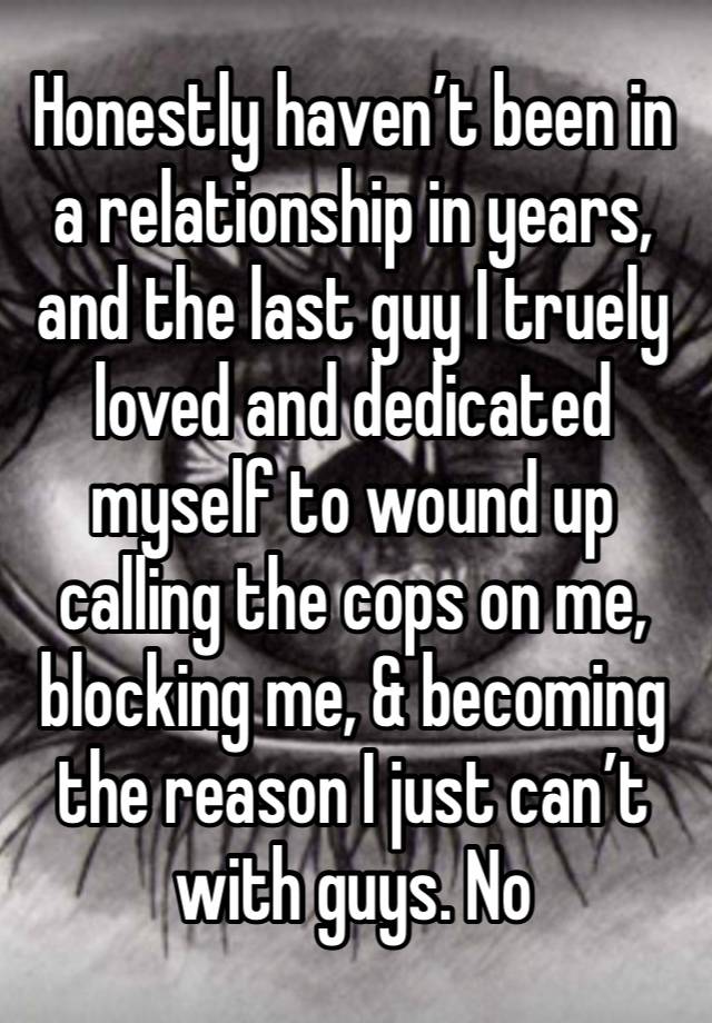 Honestly haven’t been in a relationship in years, and the last guy I truely loved and dedicated myself to wound up calling the cops on me, blocking me, & becoming the reason I just can’t with guys. No