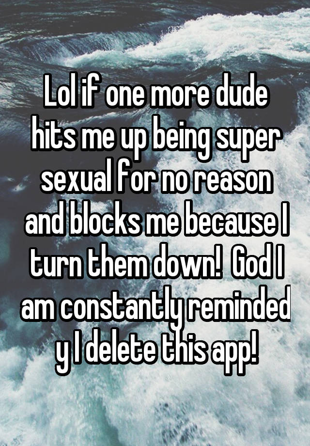 Lol if one more dude hits me up being super sexual for no reason and blocks me because I turn them down!  God I am constantly reminded y I delete this app!